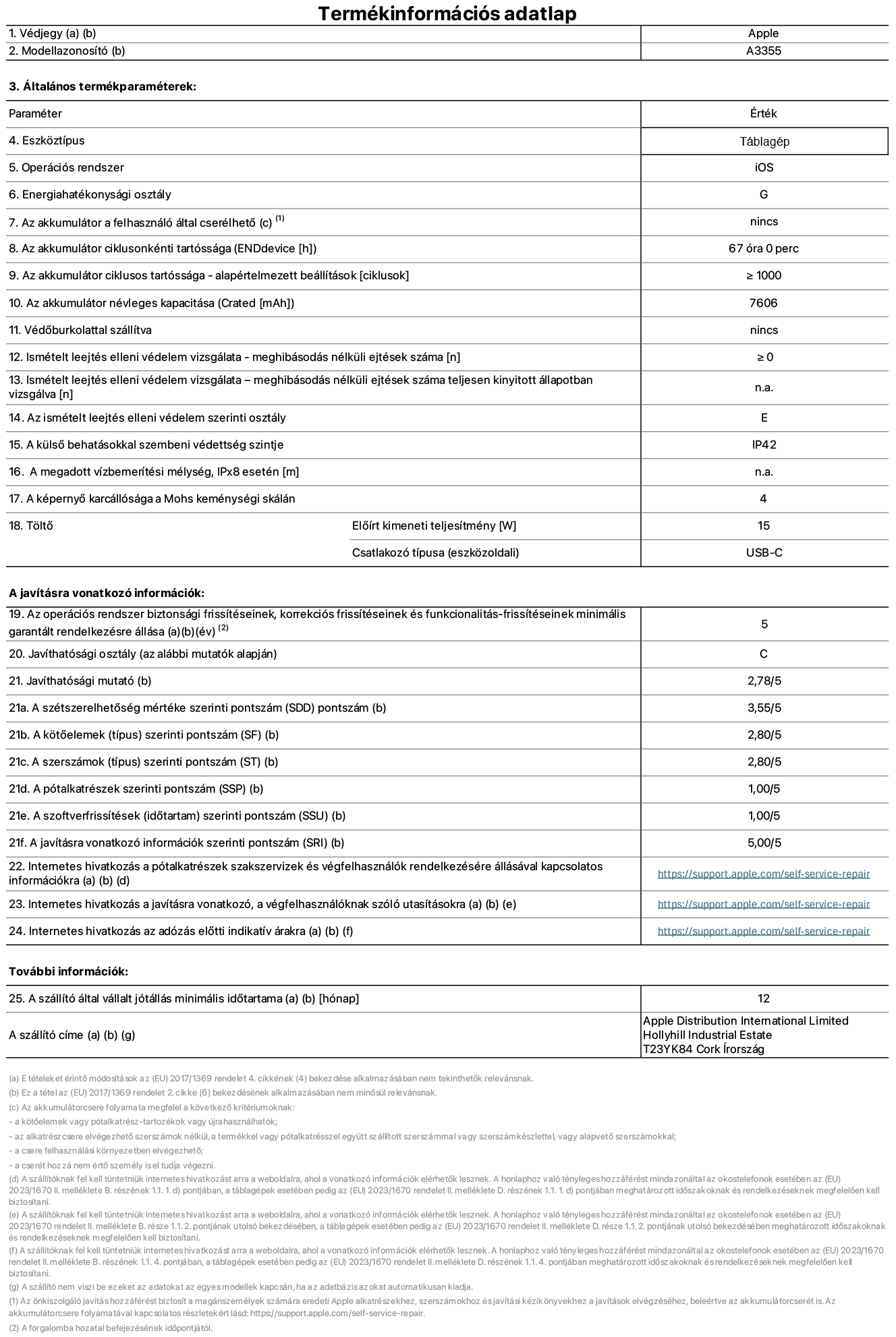 Az iPad Wi-Fi + Cellular A3355‑ös modell termékinformációs adatlapja. Szállító: Apple Distribution International Ltd, Hollyhill Industrial Estate. Cork, Írország T23 YK84. Eszköztípus: táblagép. Operációs rendszer: iOS. Energiahatékonysági osztály: G. Az akkumulátor a felhasználó által cserélhető: nem. Akkumulátor tartóssága: 67 óra. Az akkumulátor ciklusos tartóssága: ≥ 1000. Az akkumulátor névleges kapacitása: 7606 mAh. Ismételt leejtés elleni védelem vizsgálata&nbsp;– meghibásodás nélküli ejtések száma: ≥ 0. Az ismételt leejtés elleni védelem szerinti osztály: E. A külső behatásokkal szembeni védettség szintje: IP42. A képernyő karcállósága a Mohs keménységi skálán: 4. Töltő Előírt kimeneti teljesítmény: 15 W. Csatlakozó típusa: USB-C. Az operációs rendszer biztonsági frissítéseinek, korrekciós frissítéseinek és funkcionalitás-frissítéseinek minimális garantált rendelkezésre állása: 5 év. Javíthatósági osztály: C. Javíthatósági mutató: 2,78/5. A szétszerelhetőség mértéke szerinti pontszám: 3,55/5. A kötőelemek szerinti pontszám: 2,80/5. A szerszámok szerinti pontszám: 2,80/5. A pótalkatrészek szerinti pontszám: 1,00/5. A szoftverfrissítések szerinti pontszám: 1,00/5. A javításra vonatkozó információk szerinti pontszám: 5,00/5. Internetes hivatkozás a pótalkatrészek szakszervizek és végfelhasználók rendelkezésére állásával kapcsolatos információkra: _https://support.apple.com/self-service-repair_. Internetes hivatkozás a javításra vonatkozó, a végfelhasználóknak szóló utasításokra: _https://support.apple.com/self-service-repair_. Internetes hivatkozás az adózás előtti indikatív árakra: _https://support.apple.com/self-service-repair_. 12 hónapos általános jótállás.