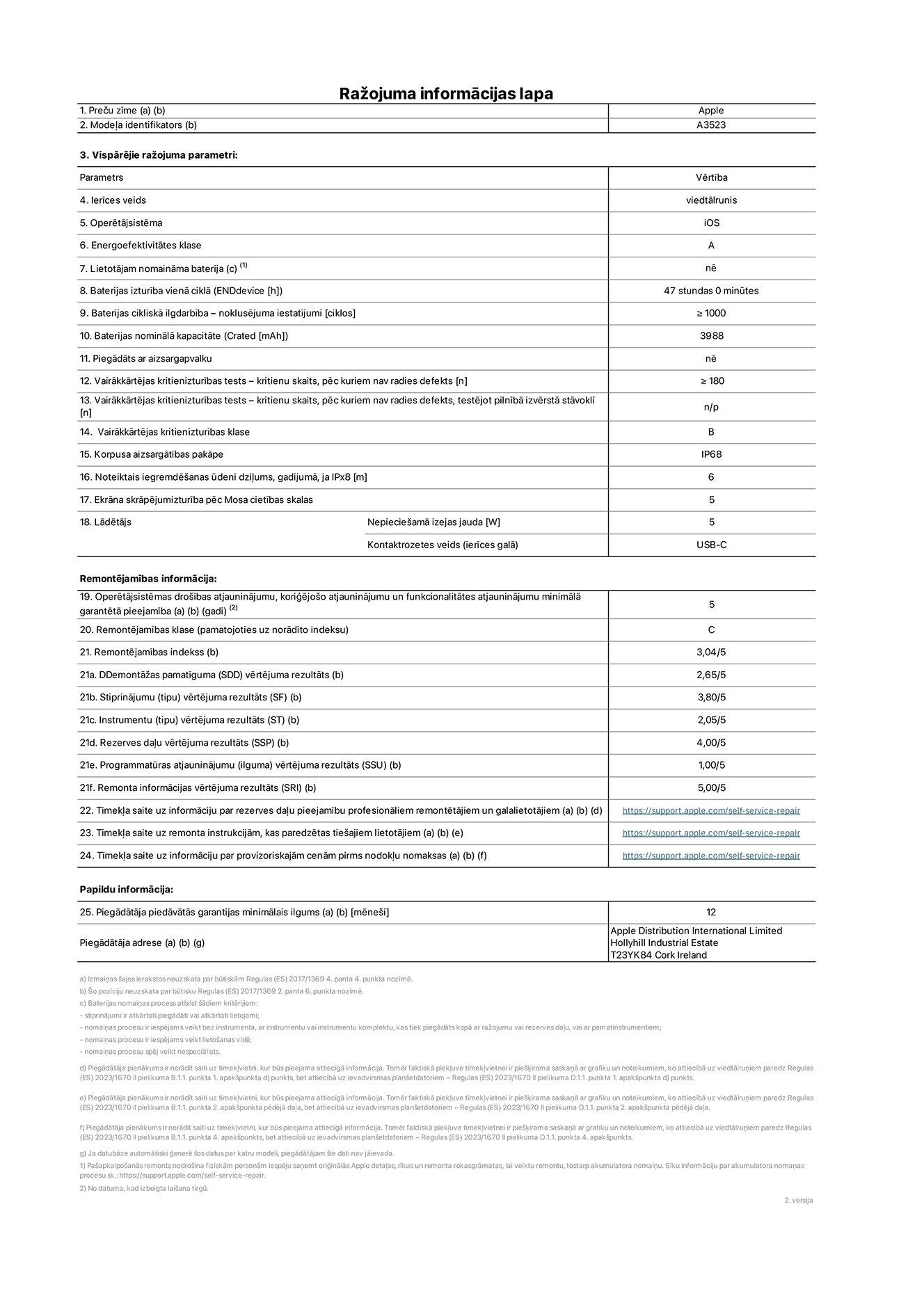 Produkta informācijas lapa – iPhone 17 Pro, modelis A3523. Piegādātājs: Apple Distribution International Limited, Hollyhill Industrial Estate. Korka, Īrija, T23 YK84. Ierīces veids: viedtālrunis. Operētājsistēma: iOS. Energoefektivitātes klase: A. Lietotāja paša spēkiem nomaināms akumulators: nē. Akumulatora izturība vienā ciklā: 47 stundas. Akumulatora cikliskā izturība – noklusējuma iestatījumi: lielāka par vai vienāda ar 1000. Akumulatora nominālā kapacitāte: 4252 miliampērstundas. Piegādāts ar aizsargapvalku: nē. Vairākkārtējas kritienizturības tests – kritienu skaits, pēc kuriem nav radies defekts: lielāks vai vienāds ar 180. Vairākkārtējas kritienizturības tests – kritienu skaits, pēc kuriem nav radies defekts, testējot pilnībā izvērstā stāvoklī: nav piemērojams. Vairākkārtējas kritienizturības klase: B. Korpusa aizsargātības pakāpe: IP68. Noteiktais iegremdēšanas ūdenī dziļums, gadījumā, ja IPx8: 6 metri. Ekrāna skrāpējumizturība pēc Mosa cietības skalas: 5. Lādētājam nepieciešamā izejas jauda: 5 vati. Lādētāja kontaktrozetes veids (ierīces galā): USB-C. Operētājsistēmas drošības atjauninājumu, koriģējošo atjauninājumu un funkcionalitātes atjauninājumu minimālā garantētā pieejamība: 5 gadi. Remontējamības klase: C. Remontējamības indekss: 3,04/5. Demontāžas pamatīguma (SDD) vērtējuma rezultāts: 2,65/5. Stiprinājumu vērtējuma rezultāts: 3,80/5. Instrumentu vērtējuma rezultāts: 2,05/5. Rezerves daļu vērtējuma rezultāts: 4,00/5. Programmatūras atjauninājumu vērtējuma rezultāts: 1,00/5. Remonta informācijas vērtējuma rezultāts: 5,00/5. Tīmekļa saite uz informāciju par rezerves daļu pieejamību profesionāliem remontētājiem un galalietotājiem: https://support.apple.com/self-service-repair. Tīmekļa saite uz remonta instrukcijām, kas paredzētas galalietotājiem: https://support.apple.com/self-service-repair. Tīmekļa saite uz informāciju par provizoriskajām cenām pirms nodokļu nomaksas: https://support.apple.com/self-service-repair. Piedāvātās garantijas standarta ilgums: 12 mēneši.
